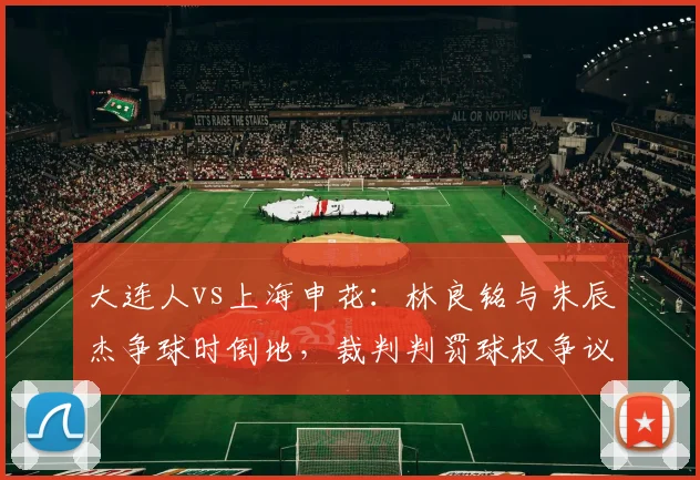 大连人vs上海申花:林良铭与朱辰杰争球时倒地,裁判判罚球权争议导致比赛中断