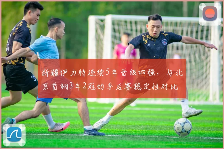 新疆伊力特连续5年晋级四强，与北京首钢3年2冠的季后赛稳定性对比