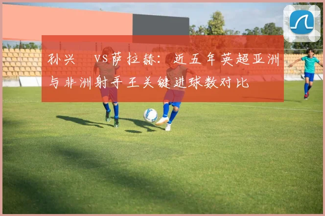 孙兴慜vs萨拉赫:近五年英超亚洲与非洲射手王关键进球数对比