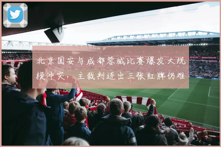 北京国安与成都蓉城比赛爆发大规模冲突，主裁判连出三张红牌仍难平息